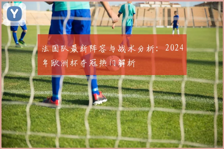 法国队最新阵容与战术分析：2024年欧洲杯夺冠热门解析
