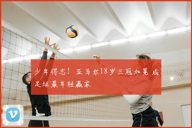少年得志!亚马尔18岁三冠加冕 成足坛最年轻赢家