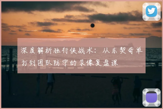 深度解析独行侠战术:从东契奇单打到团队防守的录像复盘课