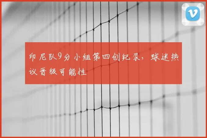 印尼队9分小组第四创纪录，球迷热议晋级可能性