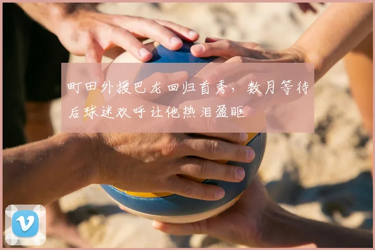 町田外援巴龙回归首秀，数月等待后球迷欢呼让他热泪盈眶