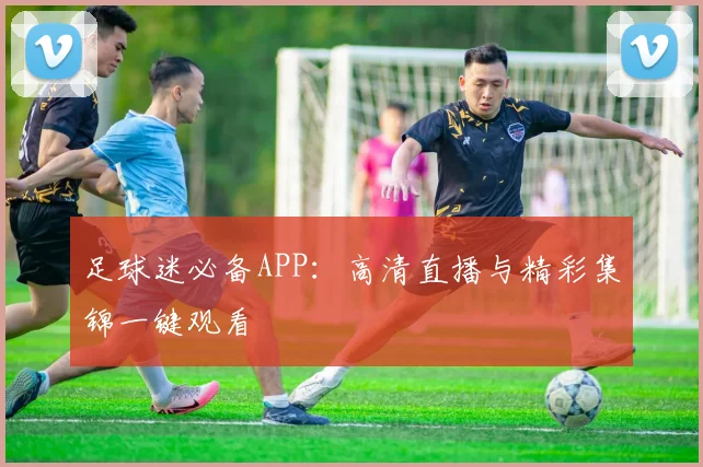 足球迷必备APP:高清直播与精彩集锦一键观看