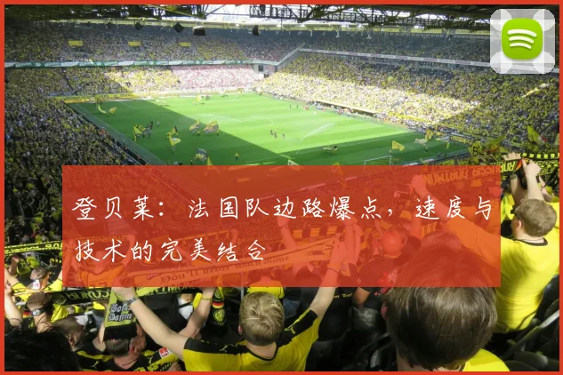 登贝莱:法国队边路爆点,速度与技术的完美结合