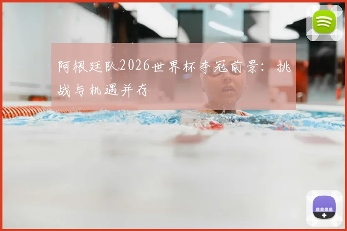 阿根廷队2026世界杯夺冠前景:挑战与机遇并存