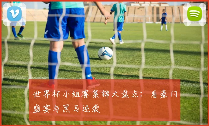 世界杯小组赛集锦大盘点:看豪门盛宴与黑马逆袭