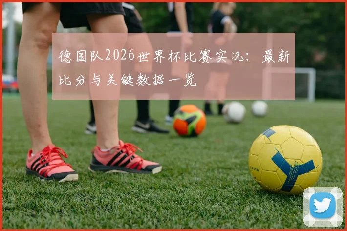 德国队2026世界杯比赛实况:最新比分与关键数据一览