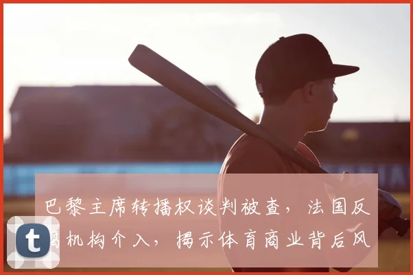巴黎主席转播权谈判被查,法国反腐机构介入,揭示体育商业背后风险