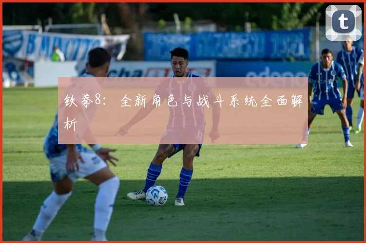 铁拳8：全新角色与战斗系统全面解析